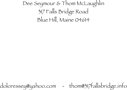 Dee Seymour & Thom McLaughlin
317 Falls Bridge Road
Blue Hill, Maine 04614







doloressey@yahoo.com     -    thom@317fallsbridge.info