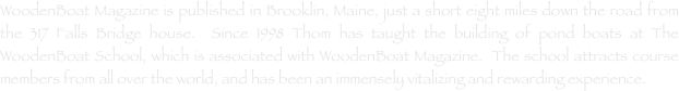 WoodenBoat Magazine is published in Brooklin, Maine, just a short eight miles down the road from the 317 Falls Bridge house.  Since 1998 Thom has taught the building of pond boats at The WoodenBoat School, which is associated with WoodenBoat Magazine.  The school attracts course members from all over the world, and has been an immensely vitalizing and rewarding experience.
